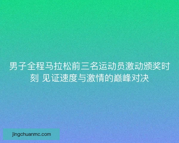 男子全程马拉松前三名运动员激动颁奖时刻 见证速度与激情的巅峰对决