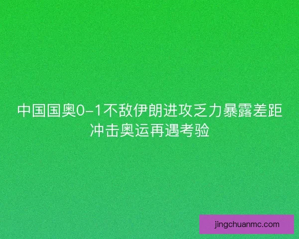 中国国奥0-1不敌伊朗进攻乏力暴露差距冲击奥运再遇考验