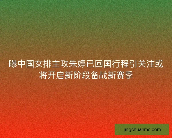 曝中国女排主攻朱婷已回国行程引关注或将开启新阶段备战新赛季