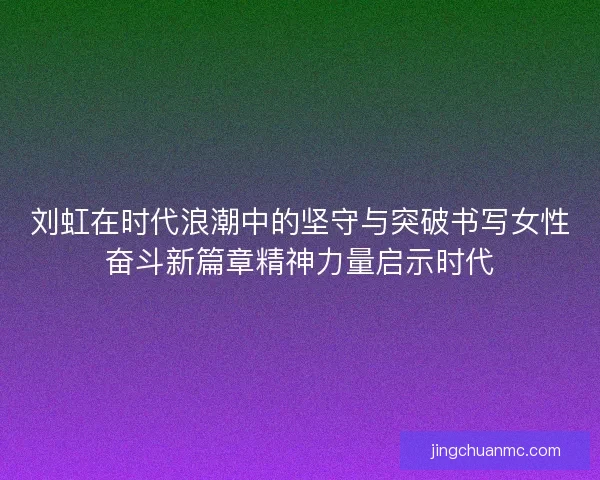 刘虹在时代浪潮中的坚守与突破书写女性奋斗新篇章精神力量启示时代