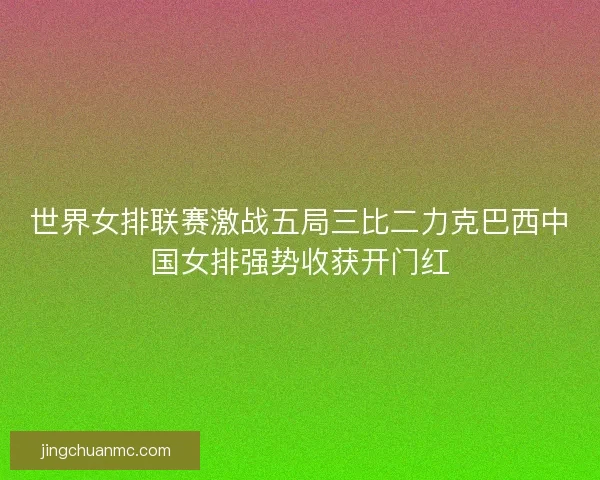 世界女排联赛激战五局三比二力克巴西中国女排强势收获开门红