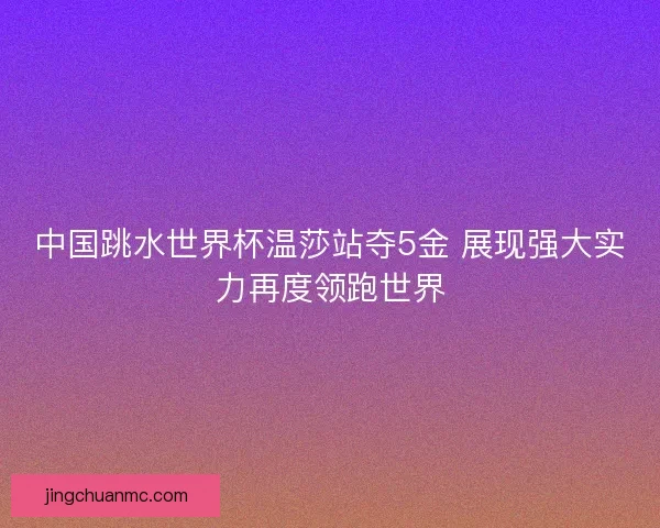 中国跳水世界杯温莎站夺5金 展现强大实力再度领跑世界